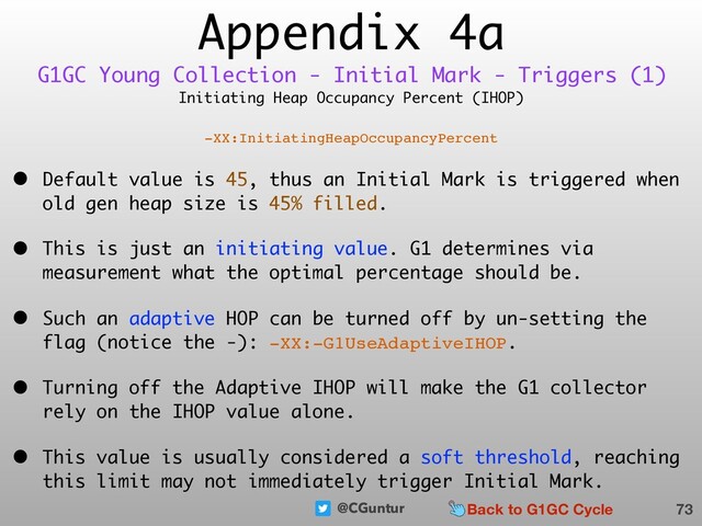 @CGuntur
Appendix 4a
Initiating Heap Occupancy Percent (IHOP)
-XX:InitiatingHeapOccupancyPercent
• Default value is 45, thus an Initial Mark is triggered when
old gen heap size is 45% filled.
• This is just an initiating value. G1 determines via
measurement what the optimal percentage should be.
• Such an adaptive HOP can be turned off by un-setting the
flag (notice the -): -XX:-G1UseAdaptiveIHOP.
• Turning off the Adaptive IHOP will make the G1 collector
rely on the IHOP value alone.
• This value is usually considered a soft threshold, reaching
this limit may not immediately trigger Initial Mark.
73
G1GC Young Collection - Initial Mark - Triggers (1)
Back to G1GC Cycle
