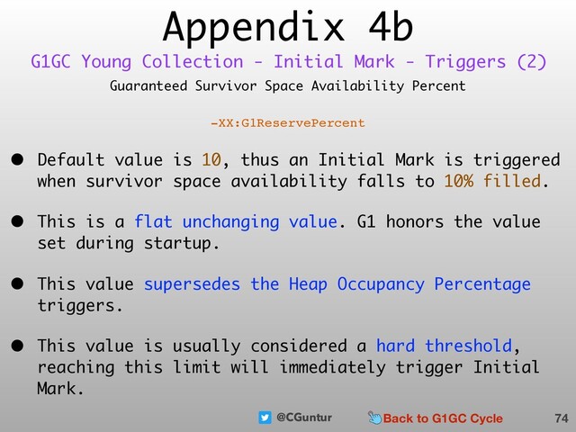 @CGuntur
Appendix 4b
Guaranteed Survivor Space Availability Percent
-XX:G1ReservePercent
• Default value is 10, thus an Initial Mark is triggered
when survivor space availability falls to 10% filled.
• This is a flat unchanging value. G1 honors the value
set during startup.
• This value supersedes the Heap Occupancy Percentage
triggers.
• This value is usually considered a hard threshold,
reaching this limit will immediately trigger Initial
Mark.
74
G1GC Young Collection - Initial Mark - Triggers (2)
Back to G1GC Cycle
