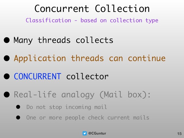 @CGuntur
Concurrent Collection
• Many threads collects
• Application threads can continue
• CONCURRENT collector
• Real-life analogy (Mail box):
• Do not stop incoming mail
• One or more people check current mails
15
Classification - based on collection type
