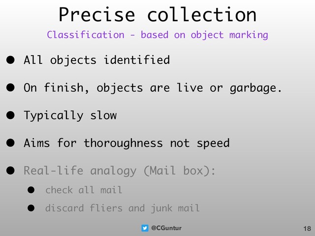 @CGuntur
Precise collection
• All objects identified
• On finish, objects are live or garbage.
• Typically slow
• Aims for thoroughness not speed
• Real-life analogy (Mail box):
• check all mail
• discard fliers and junk mail
18
Classification - based on object marking
