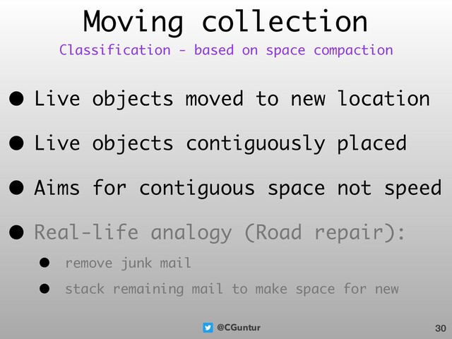 @CGuntur
• Live objects moved to new location
• Live objects contiguously placed
• Aims for contiguous space not speed
• Real-life analogy (Road repair):
• remove junk mail
• stack remaining mail to make space for new
Moving collection
30
Classification - based on space compaction
