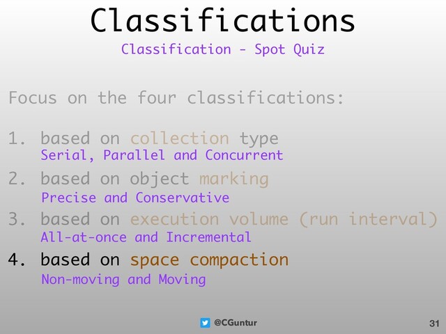 @CGuntur
Classifications
Focus on the four classifications:
1. based on collection type
2. based on object marking
3. based on execution volume (run interval)
4. based on space compaction
31
Classification - Spot Quiz
Serial, Parallel and Concurrent
Precise and Conservative
All-at-once and Incremental
Non-moving and Moving
