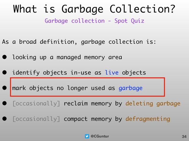 @CGuntur
What is Garbage Collection?
As a broad definition, garbage collection is:
• looking up a managed memory area
• identify objects in-use as live objects
• mark objects no longer used as garbage
• [occasionally] reclaim memory by deleting garbage
• [occasionally] compact memory by defragmenting
34
Garbage collection - Spot Quiz
