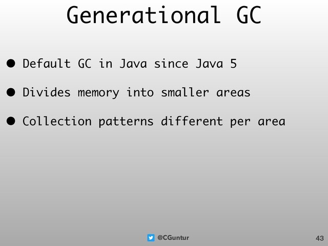 @CGuntur
Generational GC
• Default GC in Java since Java 5
• Divides memory into smaller areas
• Collection patterns different per area
43
