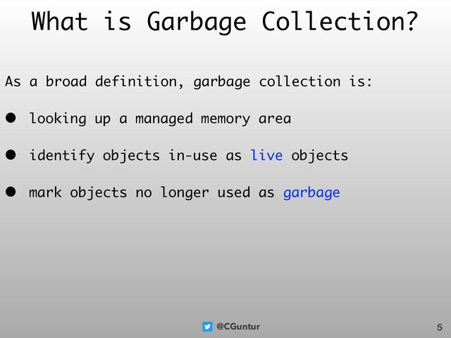 @CGuntur
What is Garbage Collection?
As a broad definition, garbage collection is:
• looking up a managed memory area
• identify objects in-use as live objects
• mark objects no longer used as garbage
5
