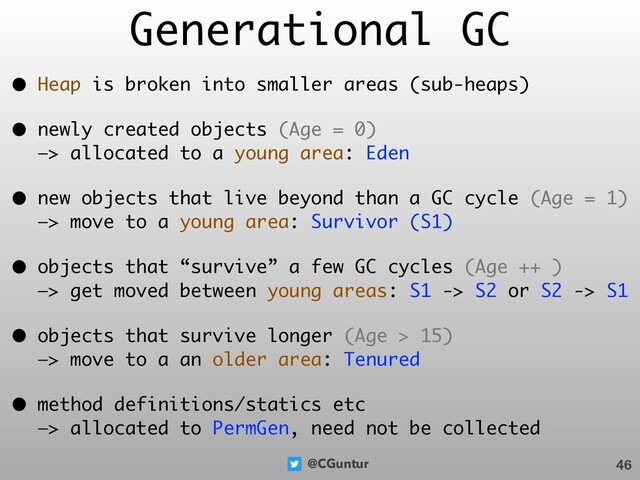 @CGuntur
Generational GC
• Heap is broken into smaller areas (sub-heaps)
• newly created objects (Age = 0) 
—> allocated to a young area: Eden
• new objects that live beyond than a GC cycle (Age = 1) 
—> move to a young area: Survivor (S1)
• objects that “survive” a few GC cycles (Age ++ ) 
—> get moved between young areas: S1 -> S2 or S2 -> S1
• objects that survive longer (Age > 15) 
—> move to a an older area: Tenured
• method definitions/statics etc 
—> allocated to PermGen, need not be collected
46
