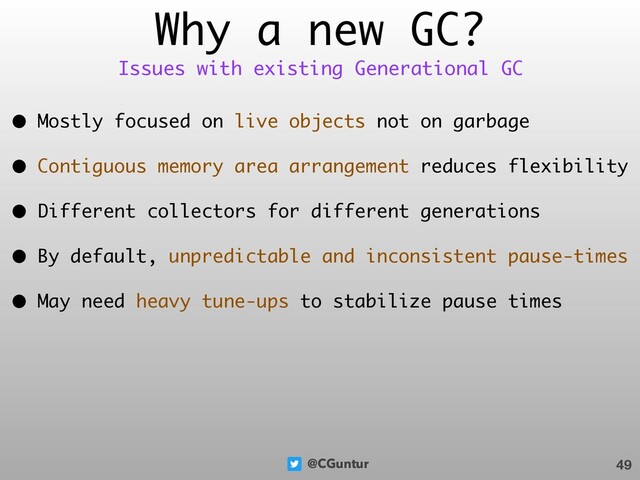 @CGuntur
Why a new GC?
• Mostly focused on live objects not on garbage
• Contiguous memory area arrangement reduces flexibility
• Different collectors for different generations
• By default, unpredictable and inconsistent pause-times
• May need heavy tune-ups to stabilize pause times
49
Issues with existing Generational GC
