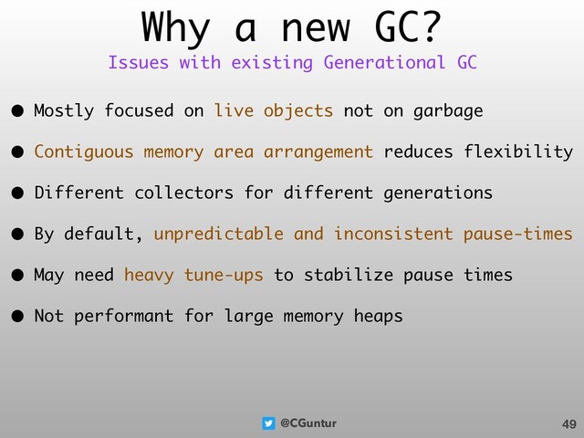 @CGuntur
Why a new GC?
• Mostly focused on live objects not on garbage
• Contiguous memory area arrangement reduces flexibility
• Different collectors for different generations
• By default, unpredictable and inconsistent pause-times
• May need heavy tune-ups to stabilize pause times
• Not performant for large memory heaps
49
Issues with existing Generational GC
