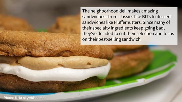 The neighborhood deli makes amazing
sandwiches--from classics like BLTs to dessert
sandwiches like Fluﬀernutters. Since many of
their specialty ingredients keep going bad,
they've decided to cut their selection and focus
on their best-selling sandwich.
Photo: flickr skywhisperer
