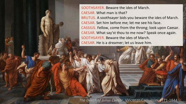 SOOTHSAYER. Beware the ides of March.
CAESAR. What man is that?
BRUTUS. A soothsayer bids you beware the ides of March.
CAESAR. Set him before me; let me see his face.
CASSIUS. Fellow, come from the throng; look upon Caesar.
CAESAR. What say'st thou to me now? Speak once again.
SOOTHSAYER. Beware the ides of March.
CAESAR. He is a dreamer; let us leave him.
The Death of Julius Caesar, Vincenzo Camuccini 1771-1844
