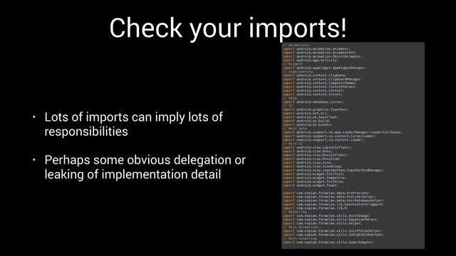 Check your imports!
• Lots of imports can imply lots of
responsibilities
• Perhaps some obvious delegation or
leaking of implementation detail
// Animations 
import android.animation.Animator; 
import android.animation.AnimatorSet; 
import android.animation.ObjectAnimator; 
import android.app.Activity; 
// Widget? 
import android.appwidget.AppWidgetManager; 
// Copy/pasting 
import android.content.ClipData; 
import android.content.ClipboardManager; 
import android.content.ComponentName; 
import android.content.ContentValues; 
import android.content.Context; 
import android.content.Intent; 
// Data 
import android.database.Cursor; 
// UI 
import android.graphics.Typeface; 
import android.net.Uri; 
import android.os.AsyncTask; 
import android.os.Build; 
import android.os.Bundle; 
// More data 
import android.support.v4.app.LoaderManager.LoaderCallbacks; 
import android.support.v4.content.CursorLoader; 
import android.support.v4.content.Loader; 
// More UI 
import android.view.LayoutInflater; 
import android.view.Menu; 
import android.view.MenuInflater; 
import android.view.MenuItem; 
import android.view.View; 
import android.view.ViewGroup; 
import android.view.inputmethod.InputMethodManager; 
import android.widget.EditText; 
import android.widget.ImageView; 
import android.widget.TextView; 
import android.widget.Toast; 
 
import com.espian.formulae.data.ProProvider; 
import com.espian.formulae.data.ProviderHelper; 
import com.espian.formulae.data.UserDatabaseHelper; 
import com.espian.formulae.lib.BaseContentFragment; 
import com.espian.formulae.lib.R; 
// Rendering 
import com.espian.formulae.utils.AssetImage; 
import com.espian.formulae.utils.EquationParser; 
import com.espian.formulae.utils.Helper; 
// More animations 
import com.espian.formulae.utils.InLeftHideHelper; 
import com.espian.formulae.utils.InRightHideHelper; 
// More rendering 
import com.espian.formulae.utils.SuperAdapter;
