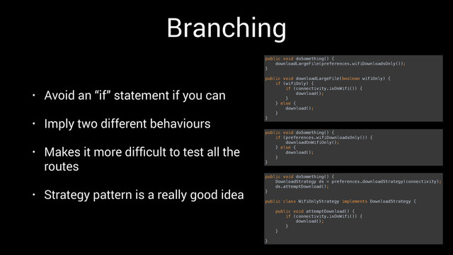 Branching
• Avoid an “if” statement if you can
• Imply two different behaviours
• Makes it more difﬁcult to test all the
routes
• Strategy pattern is a really good idea
public void doSomething() { 
downloadLargeFile(preferences.wifiDownloadsOnly()); 
} 
 
public void downloadLargeFile(boolean wifiOnly) { 
if (wifiOnly) { 
if (connectivity.isOnWifi()) { 
download(); 
} 
} else { 
download(); 
} 
}
public void doSomething() { 
if (preferences.wifiDownloadsOnly()) { 
downloadOnWifiOnly(); 
} else { 
download(); 
} 
}
public void doSomething() { 
DownloadStrategy ds = preferences.downloadStrategy(connectivity); 
ds.attemptDownload(); 
} 
 
public class WifiOnlyStrategy implements DownloadStrategy { 
 
public void attemptDownload() { 
if (connectivity.isOnWifi()) { 
download(); 
} 
} 
 
}
