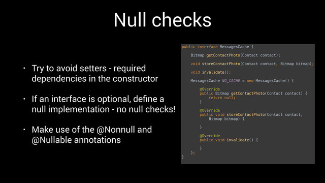 Null checks
• Try to avoid setters - required
dependencies in the constructor
• If an interface is optional, deﬁne a
null implementation - no null checks!
• Make use of the @Nonnull and
@Nullable annotations
public interface MessagesCache { 
 
Bitmap getContactPhoto(Contact contact); 
 
void storeContactPhoto(Contact contact, Bitmap bitmap); 
 
void invalidate(); 
 
MessagesCache NO_CACHE = new MessagesCache() { 
 
@Override 
public Bitmap getContactPhoto(Contact contact) { 
return null; 
} 
 
@Override 
public void storeContactPhoto(Contact contact,
Bitmap bitmap) { 
 
} 
 
@Override 
public void invalidate() { 
 
} 
}; 
}
