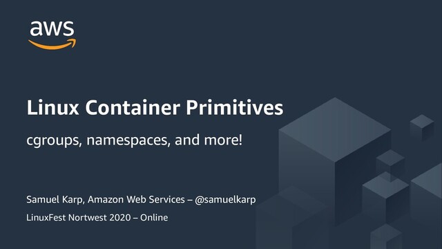 © 2019, Amazon Web Services, Inc. or its Affiliates. All rights
reserved.
Samuel Karp, Amazon Web Services – @samuelkarp
LinuxFest Nortwest 2020 – Online
Linux Container Primitives
cgroups, namespaces, and more!
