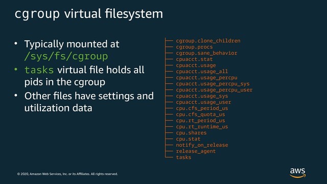 © 2020, Amazon Web Services, Inc. or its Affiliates. All rights reserved.
cgroup virtual filesystem
• Typically mounted at
/sys/fs/cgroup
• tasks virtual file holds all
pids in the cgroup
• Other files have settings and
utilization data
├── cgroup.clone_children
├── cgroup.procs
├── cgroup.sane_behavior
├── cpuacct.stat
├── cpuacct.usage
├── cpuacct.usage_all
├── cpuacct.usage_percpu
├── cpuacct.usage_percpu_sys
├── cpuacct.usage_percpu_user
├── cpuacct.usage_sys
├── cpuacct.usage_user
├── cpu.cfs_period_us
├── cpu.cfs_quota_us
├── cpu.rt_period_us
├── cpu.rt_runtime_us
├── cpu.shares
├── cpu.stat
├── notify_on_release
├── release_agent
└── tasks
