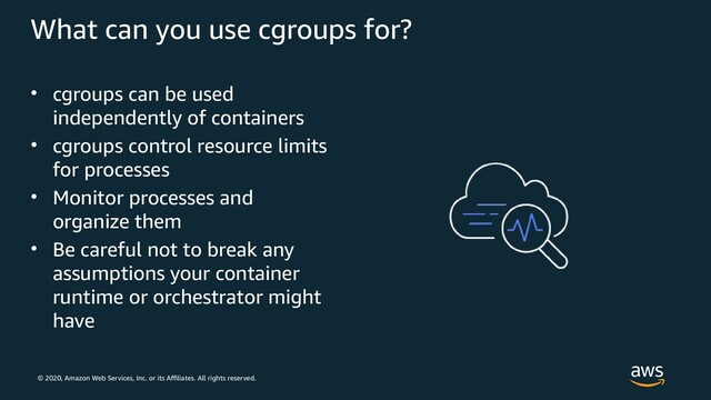 © 2020, Amazon Web Services, Inc. or its Affiliates. All rights reserved.
What can you use cgroups for?
• cgroups can be used
independently of containers
• cgroups control resource limits
for processes
• Monitor processes and
organize them
• Be careful not to break any
assumptions your container
runtime or orchestrator might
have
