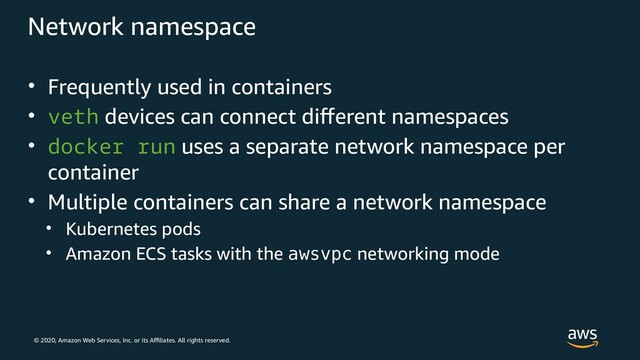 © 2020, Amazon Web Services, Inc. or its Affiliates. All rights reserved.
Network namespace
• Frequently used in containers
• veth devices can connect different namespaces
• docker run uses a separate network namespace per
container
• Multiple containers can share a network namespace
• Kubernetes pods
• Amazon ECS tasks with the awsvpc networking mode
