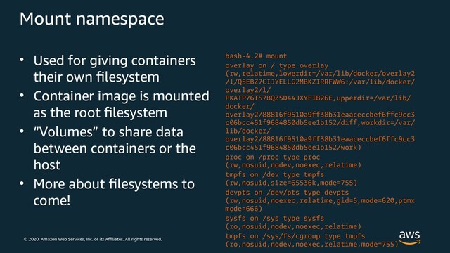 © 2020, Amazon Web Services, Inc. or its Affiliates. All rights reserved.
Mount namespace
• Used for giving containers
their own filesystem
• Container image is mounted
as the root filesystem
• “Volumes” to share data
between containers or the
host
• More about filesystems to
come!
bash-4.2# mount
overlay on / type overlay
(rw,relatime,lowerdir=/var/lib/docker/overlay2
/l/Q5EBZ7CIJYELLG2MBKZIRRFWW6:/var/lib/docker/
overlay2/l/
PKATP76T57BQZ5D44JXYFIB26E,upperdir=/var/lib/
docker/
overlay2/88816f9510a9ff38b31eaaceccbef6ffc9cc3
c06bcc451f9684850db5ee1b152/diff,workdir=/var/
lib/docker/
overlay2/88816f9510a9ff38b31eaaceccbef6ffc9cc3
c06bcc451f9684850db5ee1b152/work)
proc on /proc type proc
(rw,nosuid,nodev,noexec,relatime)
tmpfs on /dev type tmpfs
(rw,nosuid,size=65536k,mode=755)
devpts on /dev/pts type devpts
(rw,nosuid,noexec,relatime,gid=5,mode=620,ptmx
mode=666)
sysfs on /sys type sysfs
(ro,nosuid,nodev,noexec,relatime)
tmpfs on /sys/fs/cgroup type tmpfs
(ro,nosuid,nodev,noexec,relatime,mode=755)
