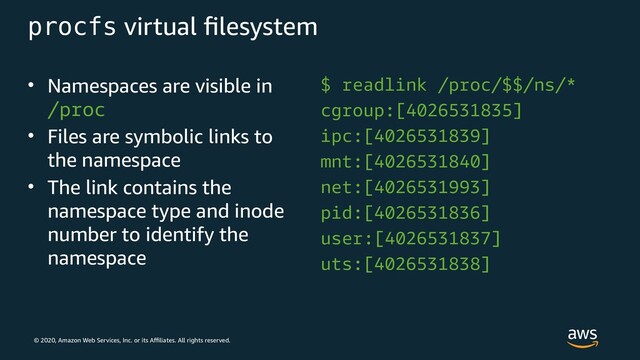 © 2020, Amazon Web Services, Inc. or its Affiliates. All rights reserved.
procfs virtual filesystem
• Namespaces are visible in
/proc
• Files are symbolic links to
the namespace
• The link contains the
namespace type and inode
number to identify the
namespace
$ readlink /proc/$$/ns/*
cgroup:[4026531835]
ipc:[4026531839]
mnt:[4026531840]
net:[4026531993]
pid:[4026531836]
user:[4026531837]
uts:[4026531838]
