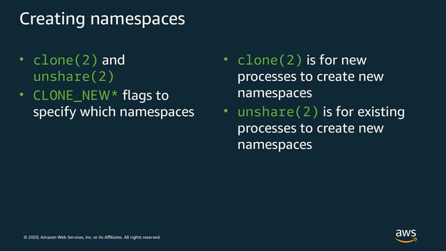 © 2020, Amazon Web Services, Inc. or its Affiliates. All rights reserved.
Creating namespaces
• clone(2) and
unshare(2)
• CLONE_NEW* flags to
specify which namespaces
• clone(2) is for new
processes to create new
namespaces
• unshare(2) is for existing
processes to create new
namespaces
