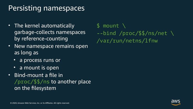 © 2020, Amazon Web Services, Inc. or its Affiliates. All rights reserved.
Persisting namespaces
• The kernel automatically
garbage-collects namespaces
by reference-counting
• New namespace remains open
as long as
• a process runs or
• a mount is open
• Bind-mount a file in
/proc/$$/ns to another place
on the filesystem
$ mount \
--bind /proc/$$/ns/net \
/var/run/netns/lfnw
