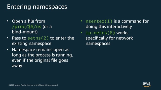 © 2020, Amazon Web Services, Inc. or its Affiliates. All rights reserved.
Entering namespaces
• Open a file from
/proc/$$/ns (or a
bind-mount)
• Pass to setns(2) to enter the
existing namespace
• Namespace remains open as
long as the process is running,
even if the original file goes
away
• nsenter(1) is a command for
doing this interactively
• ip-netns(8) works
specifically for network
namespaces
