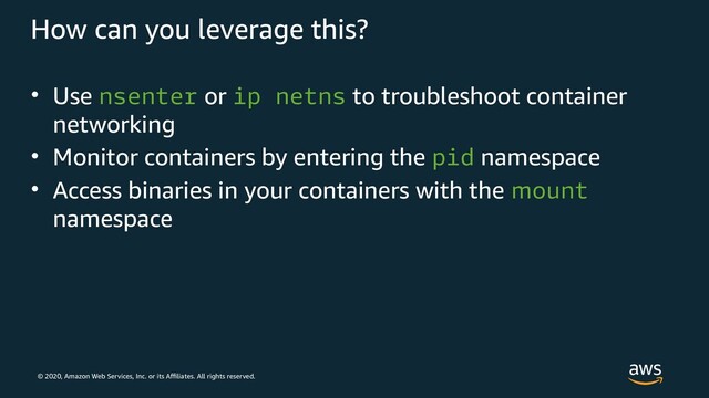 © 2020, Amazon Web Services, Inc. or its Affiliates. All rights reserved.
How can you leverage this?
• Use nsenter or ip netns to troubleshoot container
networking
• Monitor containers by entering the pid namespace
• Access binaries in your containers with the mount
namespace
