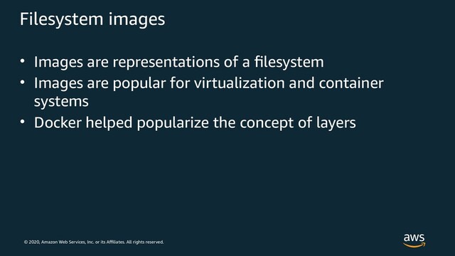 © 2020, Amazon Web Services, Inc. or its Affiliates. All rights reserved.
Filesystem images
• Images are representations of a filesystem
• Images are popular for virtualization and container
systems
• Docker helped popularize the concept of layers
