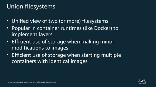 © 2020, Amazon Web Services, Inc. or its Affiliates. All rights reserved.
Union filesystems
• Unified view of two (or more) filesystems
• Popular in container runtimes (like Docker) to
implement layers
• Efficient use of storage when making minor
modifications to images
• Efficient use of storage when starting multiple
containers with identical images
