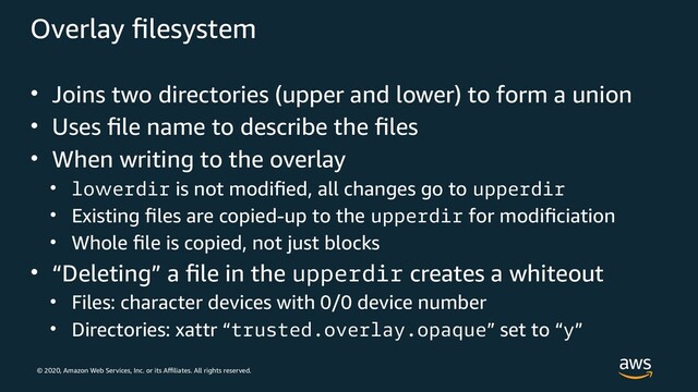 © 2020, Amazon Web Services, Inc. or its Affiliates. All rights reserved.
Overlay filesystem
• Joins two directories (upper and lower) to form a union
• Uses file name to describe the files
• When writing to the overlay
• lowerdir is not modified, all changes go to upperdir
• Existing files are copied-up to the upperdir for modificiation
• Whole file is copied, not just blocks
• “Deleting” a file in the upperdir creates a whiteout
• Files: character devices with 0/0 device number
• Directories: xattr “trusted.overlay.opaque” set to “y”
