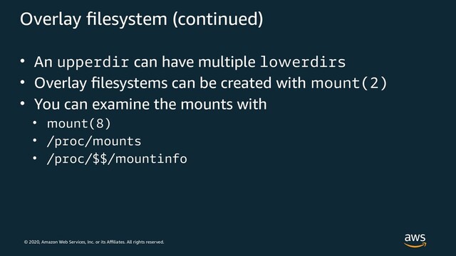 © 2020, Amazon Web Services, Inc. or its Affiliates. All rights reserved.
Overlay filesystem (continued)
• An upperdir can have multiple lowerdirs
• Overlay filesystems can be created with mount(2)
• You can examine the mounts with
• mount(8)
• /proc/mounts
• /proc/$$/mountinfo
