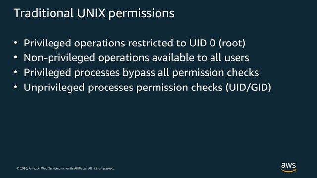 © 2020, Amazon Web Services, Inc. or its Affiliates. All rights reserved.
Traditional UNIX permissions
• Privileged operations restricted to UID 0 (root)
• Non-privileged operations available to all users
• Privileged processes bypass all permission checks
• Unprivileged processes permission checks (UID/GID)
