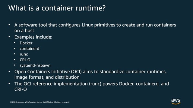 © 2020, Amazon Web Services, Inc. or its Affiliates. All rights reserved.
What is a container runtime?
• A software tool that configures Linux primitives to create and run containers
on a host
• Examples include:
• Docker
• containerd
• runc
• CRI-O
• systemd-nspawn
• Open Containers Initiative (OCI) aims to standardize container runtimes,
image format, and distribution
• The OCI reference implementation (runc) powers Docker, containerd, and
CRI‑O
