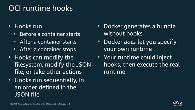 © 2020, Amazon Web Services, Inc. or its Affiliates. All rights reserved.
OCI runtime hooks
• Hooks run
• Before a container starts
• After a container starts
• After a container stops
• Hooks can modify the
filesystem, modify the JSON
file, or take other actions
• Hooks run sequentially, in
an order defined in the
JSON file
• Docker generates a bundle
without hooks
• Docker does let you specify
your own runtime
• Your runtime could inject
hooks, then execute the real
runtime
