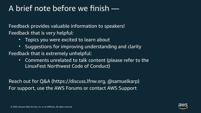 © 2020, Amazon Web Services, Inc. or its Affiliates. All rights reserved.
A brief note before we finish —
Feedback provides valuable information to speakers!
Feedback that is very helpful:
• Topics you were excited to learn about
• Suggestions for improving understanding and clarity
Feedback that is extremely unhelpful:
• Comments unrelated to talk content (please refer to the
LinuxFest Northwest Code of Conduct)
Reach out for Q&A (https://discuss.lfnw.org, @samuelkarp)
For support, use the AWS Forums or contact AWS Support

