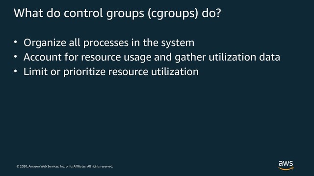 © 2020, Amazon Web Services, Inc. or its Affiliates. All rights reserved.
What do control groups (cgroups) do?
• Organize all processes in the system
• Account for resource usage and gather utilization data
• Limit or prioritize resource utilization
