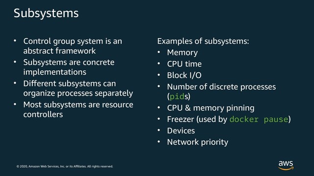 © 2020, Amazon Web Services, Inc. or its Affiliates. All rights reserved.
Subsystems
• Control group system is an
abstract framework
• Subsystems are concrete
implementations
• Different subsystems can
organize processes separately
• Most subsystems are resource
controllers
Examples of subsystems:
• Memory
• CPU time
• Block I/O
• Number of discrete processes
(pids)
• CPU & memory pinning
• Freezer (used by docker pause)
• Devices
• Network priority
