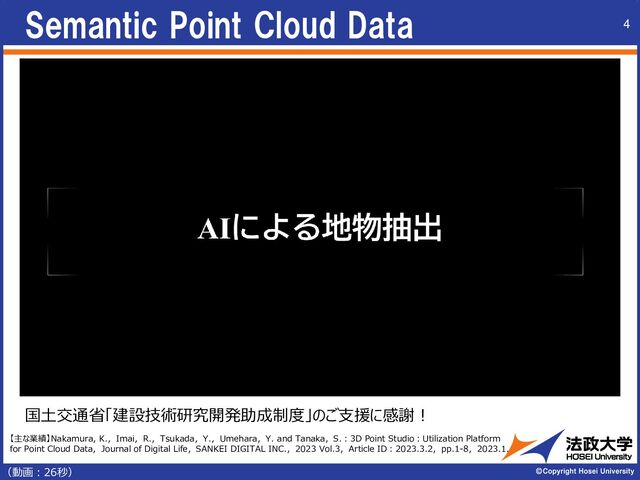 Semantic Point Cloud Data 4
（動画︓26秒）
国土交通省「建設技術研究開発助成制度」のご支援に感謝！
【主な業績】Nakamura, K.，Imai，R.，Tsukada，Y.，Umehara，Y. and Tanaka，S.：3D Point Studio：Utilization Platform
for Point Cloud Data，Journal of Digital Life，SANKEI DIGITAL INC.，2023 Vol.3，Article ID：2023.3.2，pp.1-8，2023.1.
