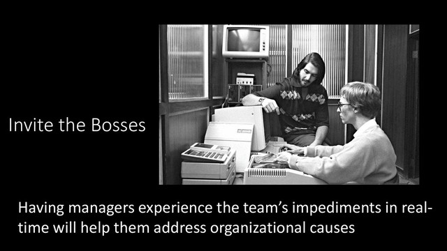 Invite the Bosses
Having managers experience the team’s impediments in real-
time will help them address organizational causes
