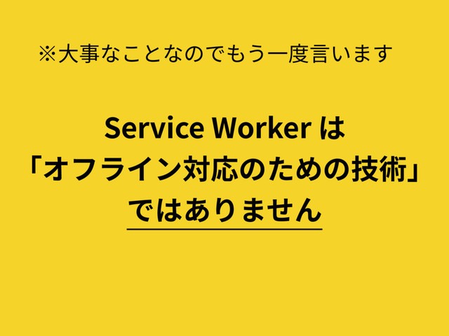 ※⼤事なことなのでもう⼀度⾔います
Service Worker は
「オフライン対応のための技術」
ではありません
