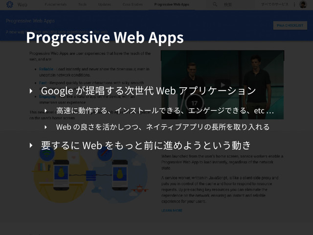 Progressive Web Apps
‣ Google が提唱する次世代 Web アプリケーション
‣ ⾼速に動作する、インストールできる、エンゲージできる、etc
‣ Web の良さを活かしつつ、ネイティブアプリの⻑所を取り⼊れる
‣ 要するに Web をもっと前に進めようという動き
