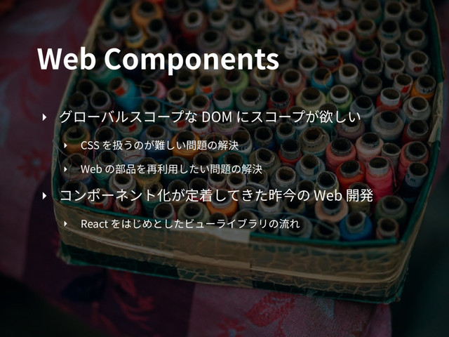 Web Components
‣ グローバルスコープな DOM にスコープが欲しい
‣ CSS を扱うのが難しい問題の解決
‣ Web の部品を再利⽤したい問題の解決
‣ コンポーネント化が定着してきた昨今の Web 開発
‣ React をはじめとしたビューライブラリの流れ
