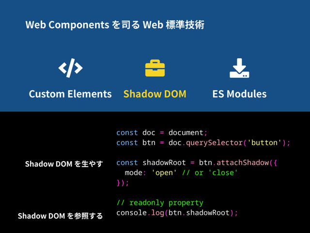 Web Components を司る Web 標準技術
Custom Elements Shadow DOM ES Modules
const doc = document;
const btn = doc.querySelector('button');
const shadowRoot = btn.attachShadow({
mode: 'open' // or 'close'
});
// readonly property
console.log(btn.shadowRoot);
Shadow DOM を⽣やす
Shadow DOM を参照する
