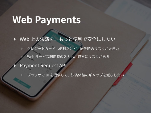 Web Payments
‣ Web 上の決済を、もっと便利で安全にしたい
‣ クレジットカードは便利だけど、紛失時のリスクが⼤きい
‣ Web サービス利⽤時の⼊⼒も、双⽅にリスクがある
‣ Payment Request API
‣ ブラウザで UI を提供して、決済体験のギャップを減らしたい
