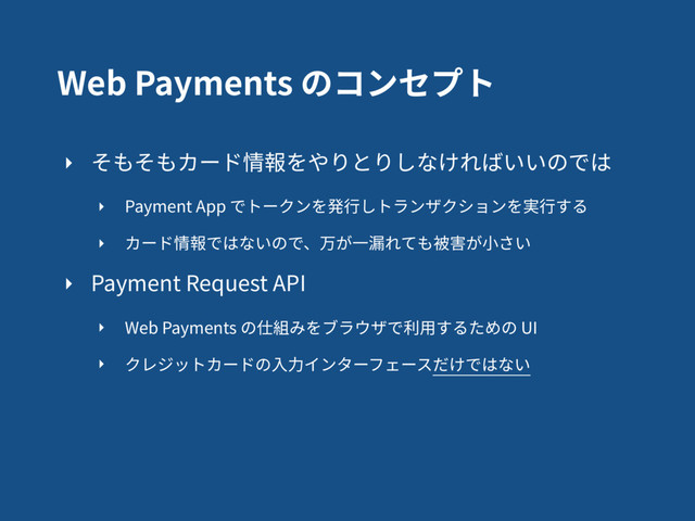 Web Payments のコンセプト
‣ そもそもカード情報をやりとりしなければいいのでは
‣ Payment App でトークンを発⾏しトランザクションを実⾏する
‣ カード情報ではないので、万が⼀漏れても被害が⼩さい
‣ Payment Request API
‣ Web Payments の仕組みをブラウザで利⽤するための UI
‣ クレジットカードの⼊⼒インターフェースだけではない
