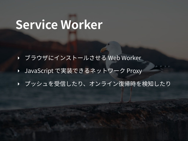 Service Worker
‣ ブラウザにインストールさせる Web Worker
‣ JavaScript で実装できるネットワーク Proxy
‣ プッシュを受信したり、オンライン復帰時を検知したり
