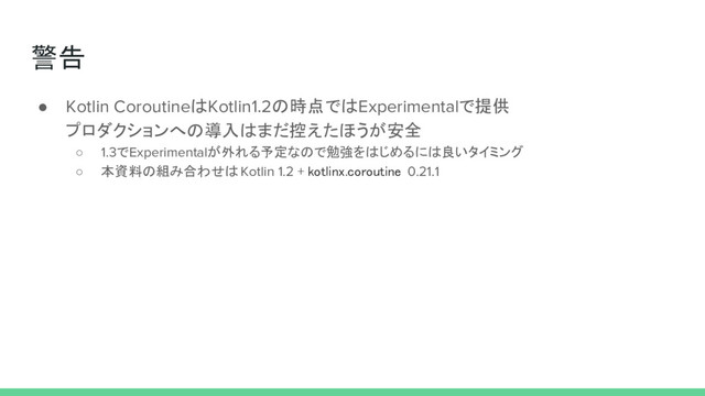 警告
● Kotlin CoroutineはKotlin1.2の時点ではExperimentalで提供
プロダクションへの導入はまだ控えたほうが安全
○ 1.3でExperimentalが外れる予定なので勉強をはじめるには良いタイミング
○ 本資料の組み合わせは Kotlin 1.2 + kotlinx.coroutine 0.21.1
