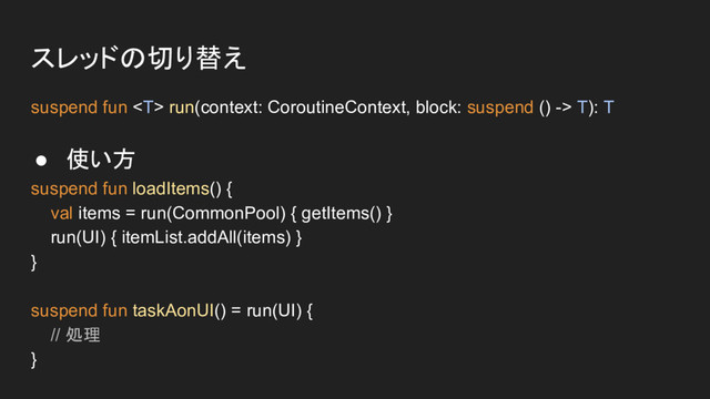 スレッドの切り替え
suspend fun  run(context: CoroutineContext, block: suspend () -> T): T
● 使い方
suspend fun loadItems() {
val items = run(CommonPool) { getItems() }
run(UI) { itemList.addAll(items) }
}
suspend fun taskAonUI() = run(UI) {
// 処理
}
