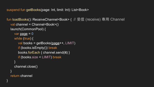suspend fun getBooks(page: Int, limit: Int): List
fun loadBooks(): ReceiveChannel { // 受信 (receive) 専用 Channel
val channel = Channel()
launch(CommonPool) {
var page = 0
while (true) {
val books = getBooks(page++, LIMIT)
if (books.isEmpty()) break
books.forEach { channel.send(it) }
if (books.size < LIMIT) break
}
channel.close()
}
return channel
}

