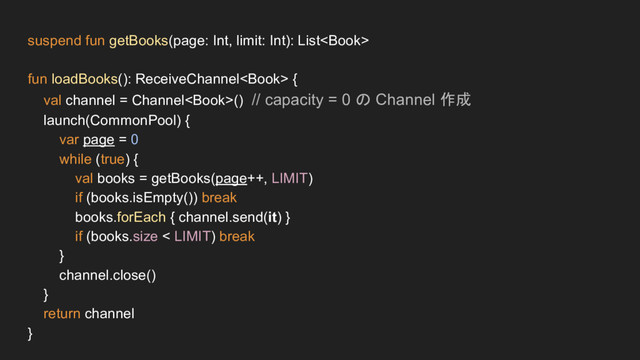 suspend fun getBooks(page: Int, limit: Int): List
fun loadBooks(): ReceiveChannel {
val channel = Channel() // capacity = 0 の Channel 作成
launch(CommonPool) {
var page = 0
while (true) {
val books = getBooks(page++, LIMIT)
if (books.isEmpty()) break
books.forEach { channel.send(it) }
if (books.size < LIMIT) break
}
channel.close()
}
return channel
}
